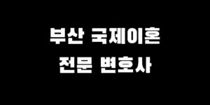 부산 국제결혼 이혼 준비 전문 변호사와 진행하면 쉬워지는 이유